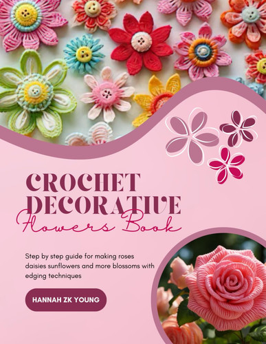 Crochet Decorative Flowers Book: Step by step guide for making roses daisies sunflowers and more blossoms with edging techniques