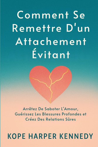 Comment Se Remettre D'un Attachement Évitant: Arrêtez De Saboter L'Amour, Guérissez Les Blessures Profondes et Créez Des Relations Sûres