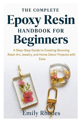 The Complete Epoxy Resin Handbook for Beginners - A Step-by-Step Guide to Creating Stunning Resin Art, Jewelry, and Home Décor Projects with Ease