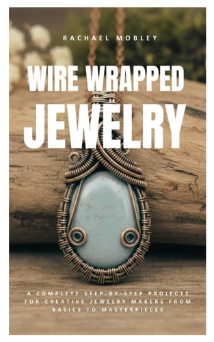 Wire Wrapped Jewelry: A Complete Step-by-Step Projects for Creative Jewelry Makers from Basics to Masterpieces