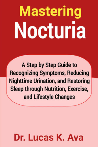 Mastering Nocturia: A Step by Step Guide to Recognizing Symptoms, Reducing Nighttime Urination, and Restoring Sleep through Nutrition, Exercise, and Lifestyle Changes