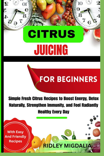 Citrus Juicing for Beginners - Simple Fresh Citrus Recipes to Boost Energy, Detox Naturally, Strengthen Immunity, and Feel Radiantly Healthy Every Day