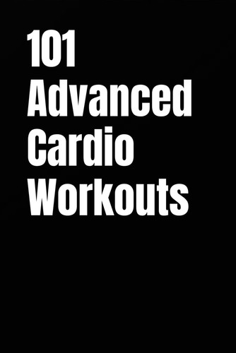 101 Advanced Cardio Workouts - Torch Fat, Build Explosive Power, and Push Your Endurance Limits with High-Intensity Workouts You Can Do Anywhere
