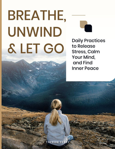 BREATHE, UNWIND & LET GO: Daily Practices to Release Stress, Calm Your Mind, and Find Inner Peace