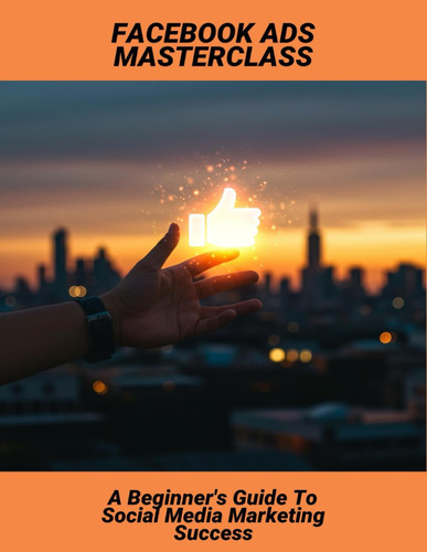Facebook Ads Masterclass: A Beginner'S Guide To Social Media Marketing Success