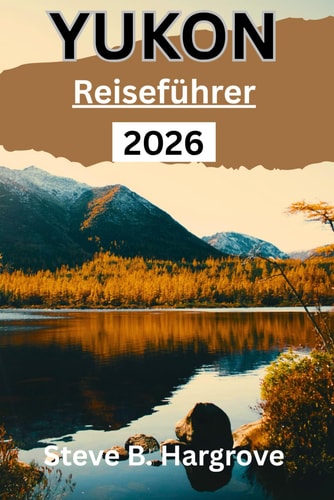 Yukon Reiseführer 2026: Ein umfassender Insider-Guide zu Yukons Wildnis, Nordlichtern, Goldrauschgeschichte, versteckten Pfaden, lokaler Küche und authentischen Reiseerlebnissen (German Edition)