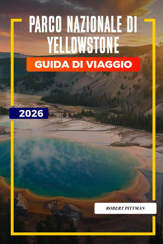 Parco nazionale di Yellowstone Guida di viaggio 2026: Esplora il Parco Nazionale di Yellowstone: Old Faithful, sentieri escursionistici, opzioni di alloggio e ingressi al parco (Italian Edition)