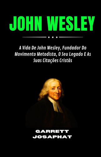 John Wesley - A Vida De John Wesley, Fundador Do Movimento Metodista, O Seu Legado E As Suas Citações Cristãs