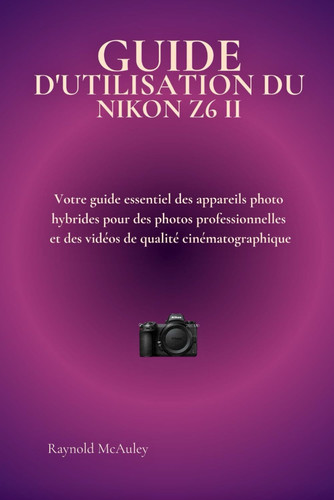 GUIDE D'UTILISATION DU NIKON Z6 II: Votre guide essentiel des appareils photo hybrides pour des photos professionnelles et des vidéos de qualité cinématographique (French Edition)