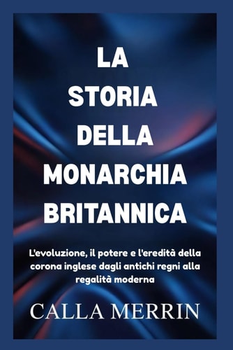 LA STORIA DELLA MONARCHIA BRITANNICA: L'evoluzione, il potere e l'eredità della corona inglese dagli antichi regni alla regalità moderna (Italian Edition)