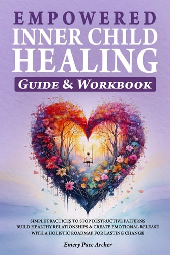 Empowered Inner Child Healing: Simple Practices to Stop Destructive Patterns, Build Healthy Relationships and Create Emotional Release with a Holistic Roadmap for Lasting Change