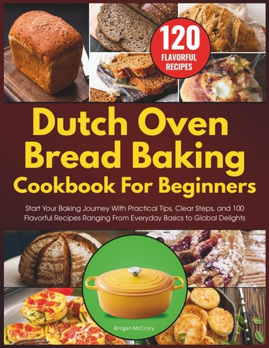 Dutch Oven Bread Baking Cookbook for Beginners: Start Your Baking Journey With Practical Tips, Clear Steps, and 100 Flavorful Recipes Ranging From Everyday Basics to Global Delights