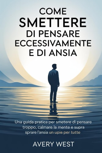 Come Smettere Di Pensare Eccessivamente E Di Ansia - Una guida pratica per smettere di pensare troppo, calmare la mente e superare l'ansia una volta per tutte