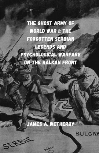 The Ghost Army Of World War I: The Forgotten Serbian Legends And Psychological Warfare On The Balkan Front (True Stories From World War I: Almost Unknown Battles And Legends)