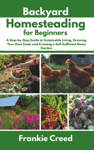 Backyard Homesteading for Beginners - A Step-by-Step Guide to Sustainable Living, Growing Your Own Food, and Creating a Self-Sufficient Home Garden