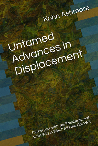 UNTAMED ADVANCES IN DISPLACEMENT - The Purpose With, the Premise By, and of the Way in Which... All'f this Got Writ