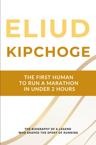 Eliud Kipchoge - The First Human to Run a Marathon in Under 2 Hours: The Biography of a Running Legend Who Shaped the Sport for Two Decades