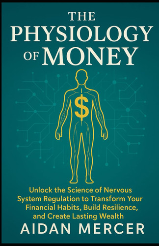 The Physiology of Money Unlock the Science of Nervous System Regulation to Transform Your Financial Habits, Build Resilience, and Create Lasting Wealth