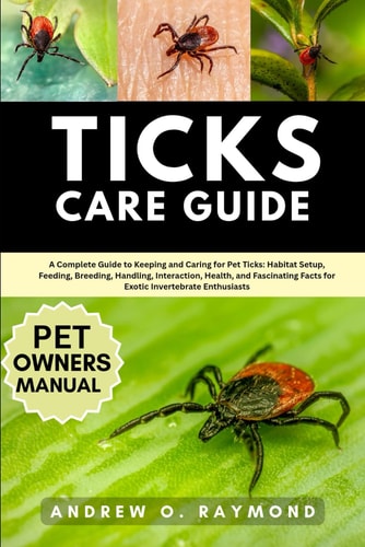 Ticks Care Guide - A Complete Guide to Keeping and Caring for Pet Ticks: Habitat Setup, Feeding, Breeding, Handling, Interaction, Health, and Fascinating Facts for Exotic Invertebrate Enthusiasts