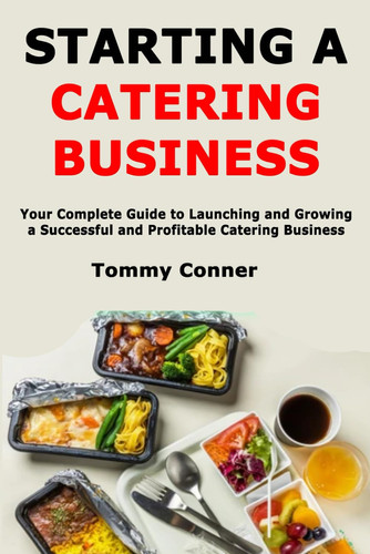 Starting a Catering Business - Your Complete Guide to Launching and Growing a Successful and Profitable Catering Business
