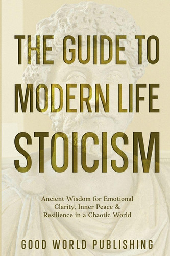 The Guide to Modern Life Stoicism - Ancient Wisdom for Emotional Clarity, Inner Peace & Resilience in a Chaotic World