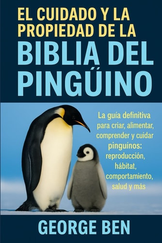 El Cuidado Y La Propiedad de la Biblia del Pingüino - La guía definitiva para criar, alimentar, comprender y cuidar pingüinos: reproducción, hábitat, comportamiento, salud y más