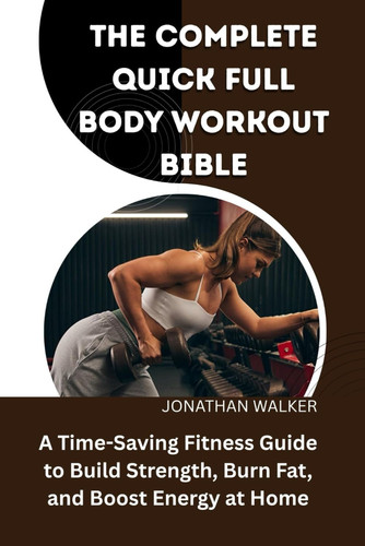 The Complete Quick Full Body Workout Bible A Time-Saving Fitness Guide To Build Strength, Burn Fat, And Boost Energy At Home