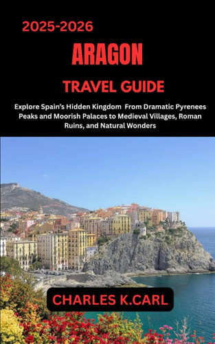 ARAGON TRAVEL GUIDE: Explore Spain’s Hidden Kingdom from Dramatic Pyrenees Peaks and Moorish Palaces to Medieval Villages, Roman Ruins, and Natural Wonders