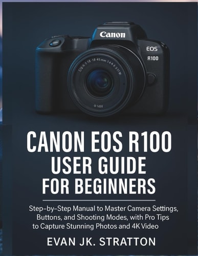 Canon EOS R100 User Guide for Beginners: Step-by-Step Manual to Master Camera Settings, Buttons, and Shooting Modes, with Pro Tips to Capture Stunning Photos and 4K Video