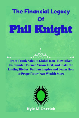 The Financial Legacy Of Phil Knight: From Trunk Sales to Global Icon - How Nike’s Co-founder Turned Vision, Grit, and Risk Into Lasting Riches, Built ... and Learn How to Propel Your Own Wealth Story
