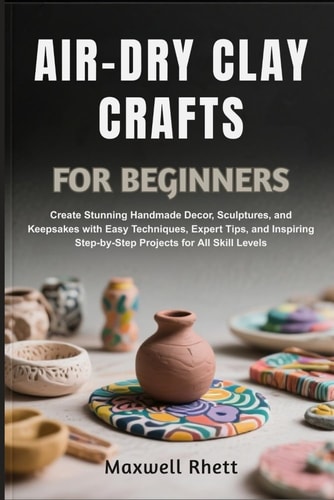 AIR-DRY CLAY CRAFTS FOR BEGINNERS: Create Stunning Handmade Decor, Sculptures, and Keepsakes with Easy Techniques, Expert Tips, and Inspiring Step-by-Step Projects for All Skill Levels