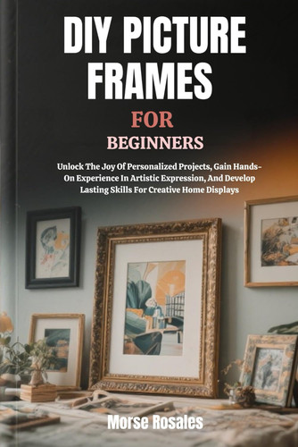 DIY Picture Frames for Beginners Unlock The Joy Of Personalized Projects, Gain Hands-On Experience In Artistic Expression, And Develop Lasting Skills For Creative Home Displays