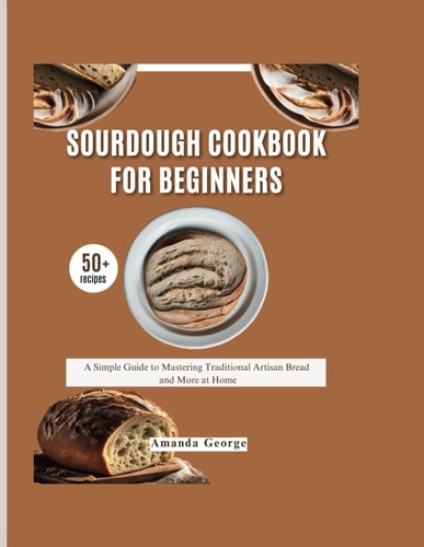 Sourdough Cookbook for Beginners: A Simple Guide to Mastering Traditional Artisan Bread and More at Home