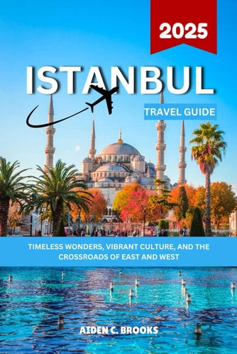 ISTANBUL TRAVEL GUIDE 2025: Timeless Wonders, Vibrant Culture, and the Crossroads of East and West
