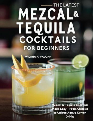 The Latest Mezcal and Tequila Cocktails for Beginners - Mezcal & Tequila Cocktails Made Easy - From Classics to Unique Agave-Driven Drinks