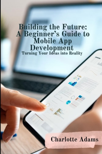 Building the Future: A Beginner’s Guide to Mobile App Development, Turning Your Ideas into Reality