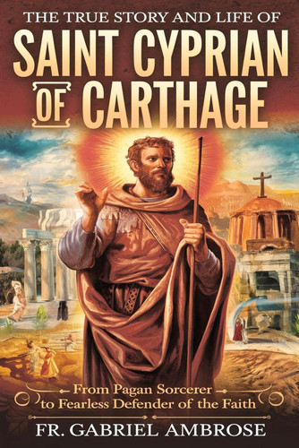 The True Story and Life of Saint Cyprian of Carthage From Pagan Sorcerer to Fearless Defender of the Faith