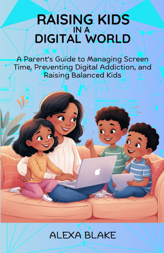 Raising Kids In A Digital World - A Parent's Guide to Managing Screen Time, Preventing Digital Addiction, and Raising Balanced Kids