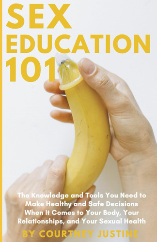Sex Education 101 - The Knowledge and Tools You Need to Make Healthy and Safe Decisions When It Comes to Your Body, Your Relationships, and Your Sexual Health