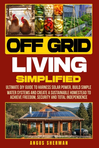 Off Grid Living Simplified: Ultimate DIY Guide to Harness Solar Power, Build Simple Water Systems and Create a Sustainable Homestead to Achieve Freedom, Security and Total Independence