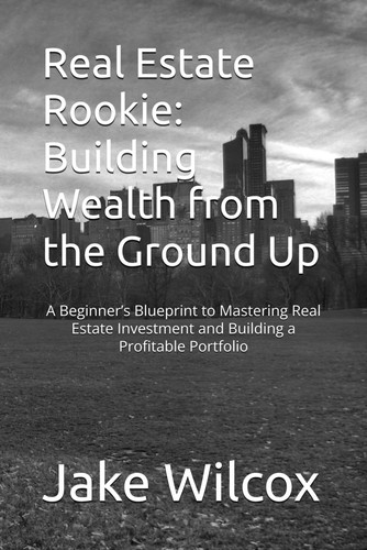 Real Estate Rookie - Building Wealth from the Ground Up: A Beginner's Blueprint to Mastering Real Estate Investment and Building a Profitable Portfolio