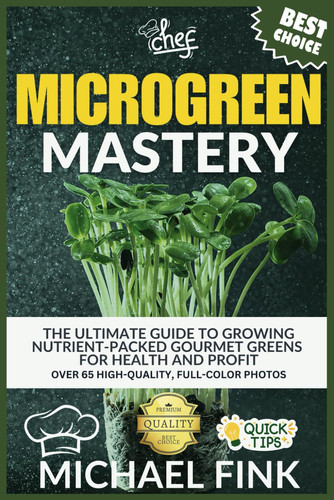 Microgreen Mastery - The Ultimate Guide to Growing Nutrient-Packed Gourmet Greens for Health and Profit