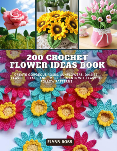 200 Crochet Flower Ideas Book: Create Gorgeous Roses, Sunflowers, Daisies, Leaves, Petals, and Embellishments with Easy to Follow Patterns