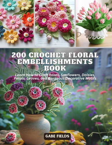 200 Crochet Floral Embellishments Book: Learn How to Craft Roses, Sunflowers, Daisies, Petals, Leaves, and Gorgeous Decorative Motifs