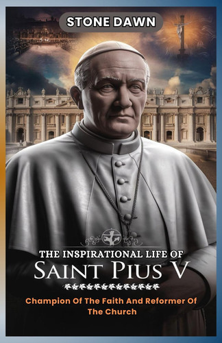 The Inspirational Life of Saint Pius V - Champion Of The Faith And Reformer Of The Church