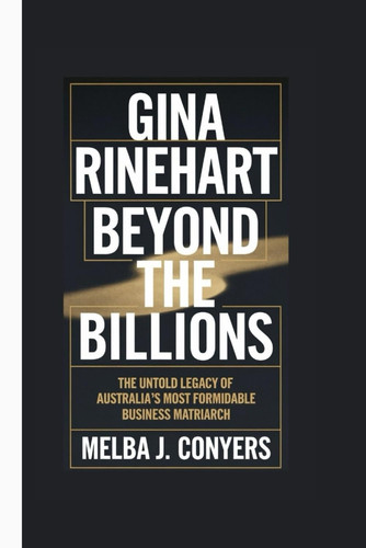 GINA RINEHART - Beyond the Billions - the Untoldlegacy of Australia's Most Formidable Business... Matriarch