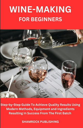 WINE-MAKING FOR BEGINNERS: Step-by-Step Guide To Achieve Quality Results Using Modern Methods, Equipment And Ingredients Resulting In Success From The First Batch