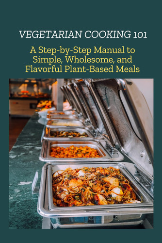 VEGETARIAN COOKING 101 - A Step-by-step Manual to Simple, Wholesome, and Flavorful Plant-based... Meals