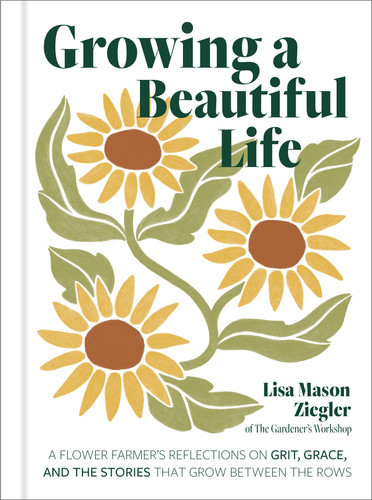 Growing a Beautiful Life: A Flower Farmer's Reflections On Grit, Grace, and the Stories That Grow Between the Rows