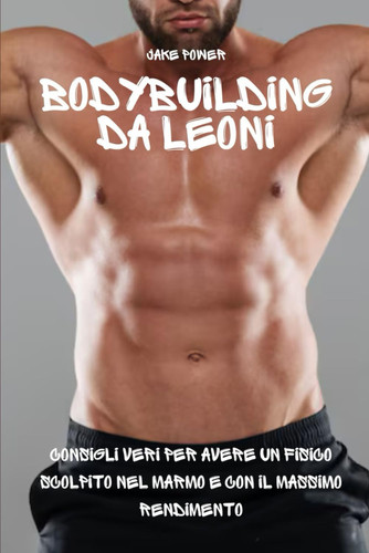 Bodybuilding da Leoni - Consigli Veri per Avere un Fisico Scolpito nel Marmo e con il Massimo Rendimento